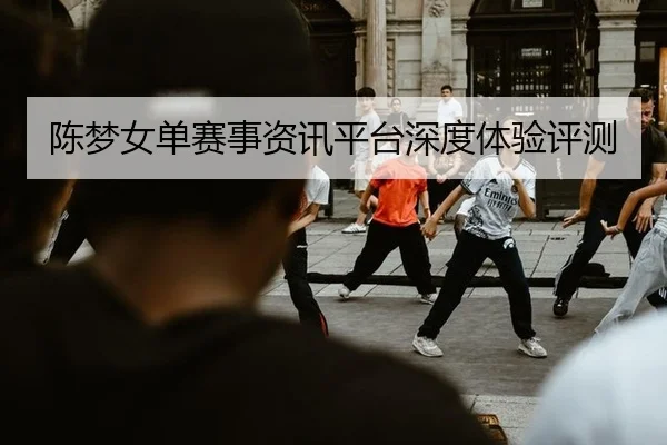 陈梦女单赛事资讯平台深度体验评测