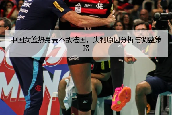 中国女篮热身赛不敌法国，失利原因分析与调整策略